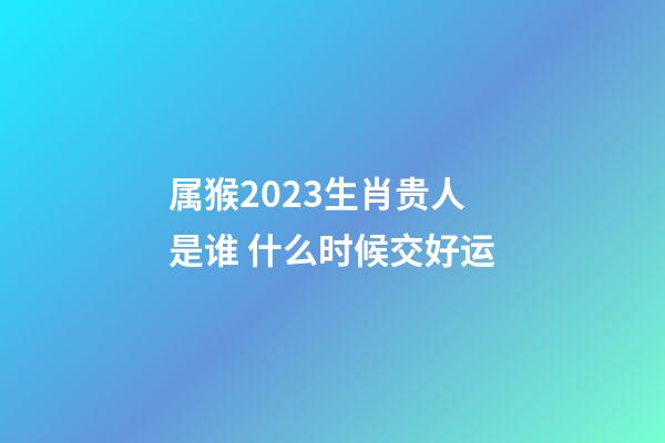 属猴2023生肖贵人是谁 什么时候交好运